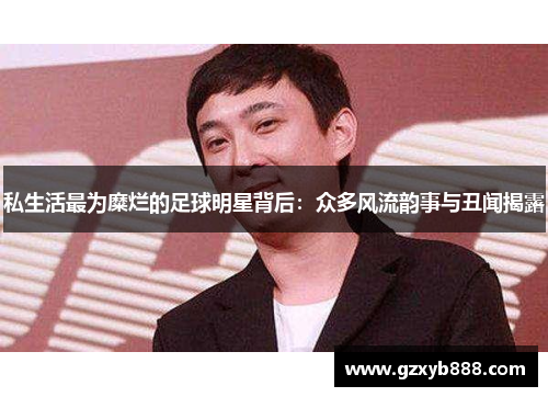 私生活最为糜烂的足球明星背后:众多风流韵事与丑闻揭露